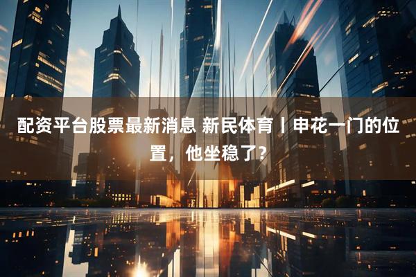 配资平台股票最新消息 新民体育丨申花一门的位置，他坐稳了？