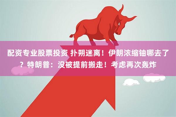 配资专业股票投资 扑朔迷离！伊朗浓缩铀哪去了？特朗普：没被提前搬走！考虑再次轰炸