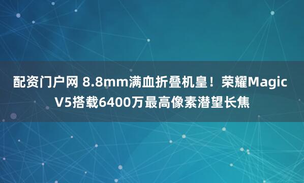 配资门户网 8.8mm满血折叠机皇！荣耀Magic V5搭载6400万最高像素潜望长焦