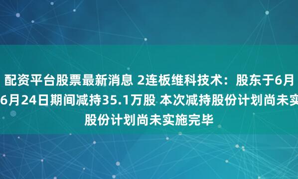 配资平台股票最新消息 2连板维科技术：股东于6月19日至6月24日期间减持35.1万股 本次减持股份计划尚未实施完毕