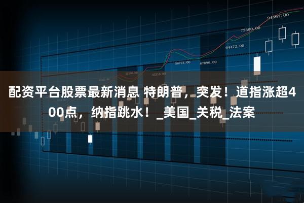 配资平台股票最新消息 特朗普，突发！道指涨超400点，纳指跳水！_美国_关税_法案