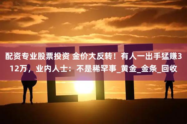 配资专业股票投资 金价大反转！有人一出手猛赚312万，业内人士：不是稀罕事_黄金_金条_回收