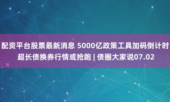配资平台股票最新消息 5000亿政策工具加码倒计时 超长债换券行情或抢跑 | 债圈大家说07.02