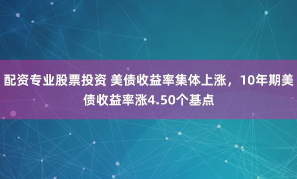 配资专业股票投资 美债收益率集体上涨，10年期美债收益率涨4.50个基点