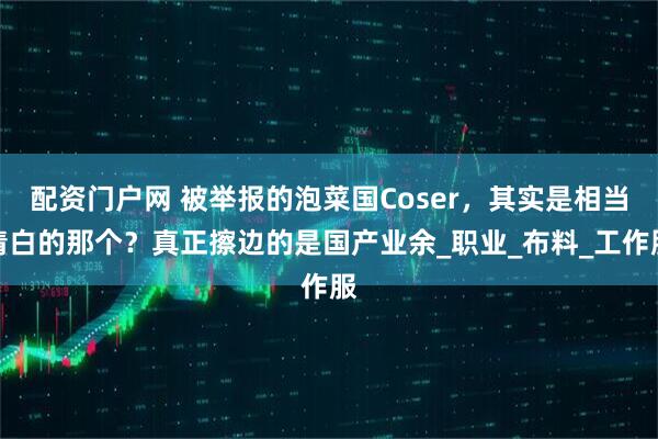 配资门户网 被举报的泡菜国Coser，其实是相当清白的那个？真正擦边的是国产业余_职业_布料_工作服
