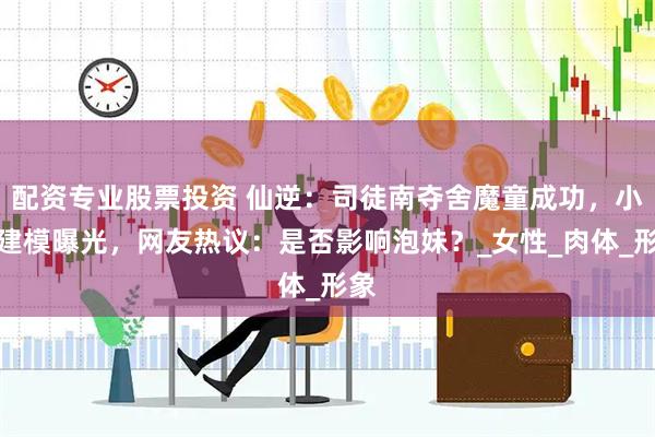 配资专业股票投资 仙逆：司徒南夺舍魔童成功，小孩建模曝光，网友热议：是否影响泡妹？_女性_肉体_形象