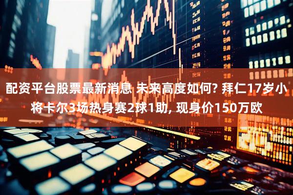 配资平台股票最新消息 未来高度如何? 拜仁17岁小将卡尔3场热身赛2球1助, 现身价150万欧