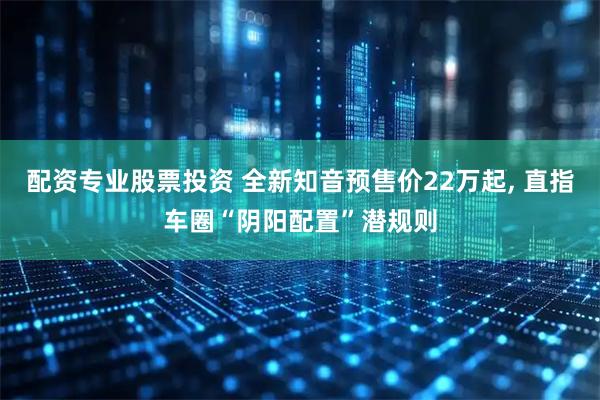 配资专业股票投资 全新知音预售价22万起, 直指车圈“阴阳配置”潜规则