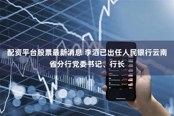 配资平台股票最新消息 李滔已出任人民银行云南省分行党委书记、行长