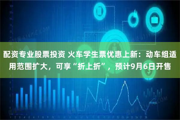 配资专业股票投资 火车学生票优惠上新：动车组适用范围扩大，可享“折上折”，预计9月6日开售