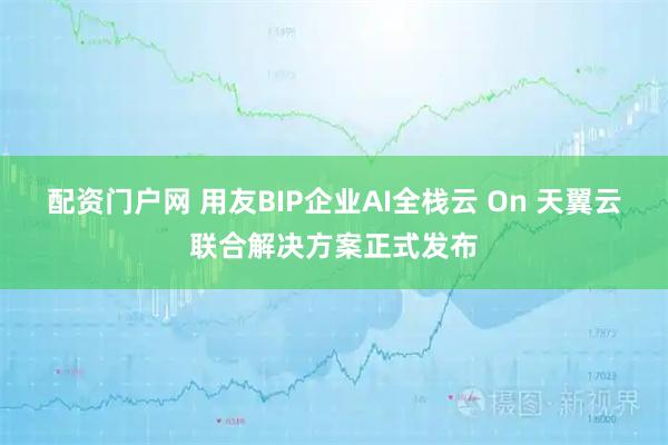配资门户网 用友BIP企业AI全栈云 On 天翼云联合解决方案正式发布