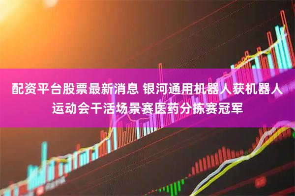 配资平台股票最新消息 银河通用机器人获机器人运动会干活场景赛医药分拣赛冠军
