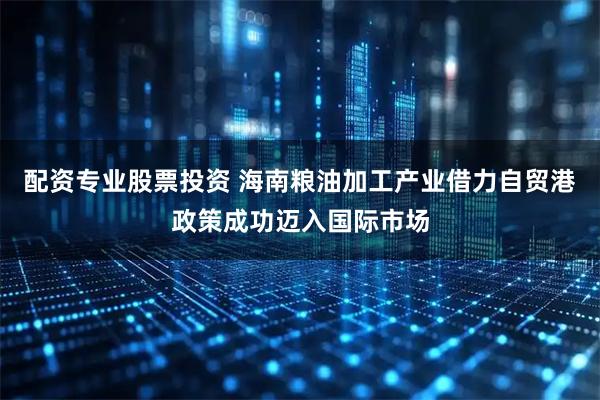 配资专业股票投资 海南粮油加工产业借力自贸港政策成功迈入国际市场