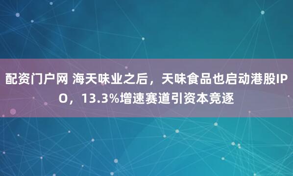 配资门户网 海天味业之后，天味食品也启动港股IPO，13.3%增速赛道引资本竞逐