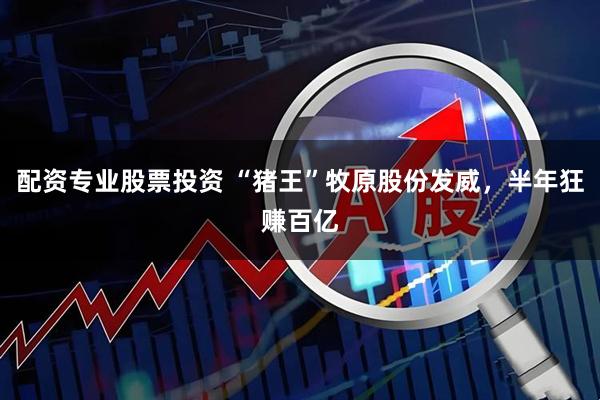 配资专业股票投资 “猪王”牧原股份发威，半年狂赚百亿
