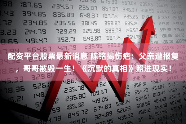 配资平台股票最新消息 陈铭揭伤疤：父亲遭报复，哥哥被毁一生！《沉默的真相》照进现实！