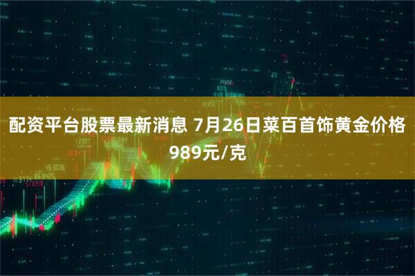 配资平台股票最新消息 7月26日菜百首饰黄金价格989元/克