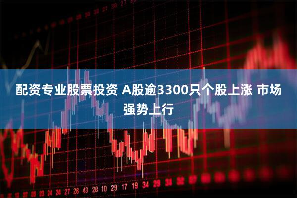 配资专业股票投资 A股逾3300只个股上涨 市场强势上行