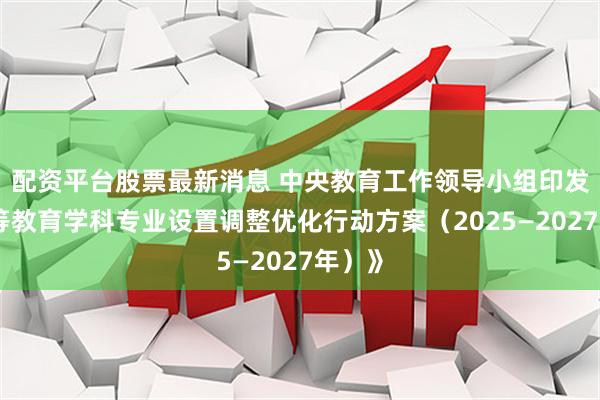 配资平台股票最新消息 中央教育工作领导小组印发《高等教育学科专业设置调整优化行动方案（2025—2027年）》