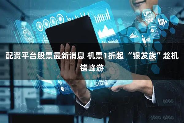 配资平台股票最新消息 机票1折起 “银发族”趁机错峰游