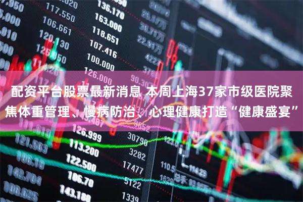 配资平台股票最新消息 本周上海37家市级医院聚焦体重管理、慢病防治、心理健康打造“健康盛宴”