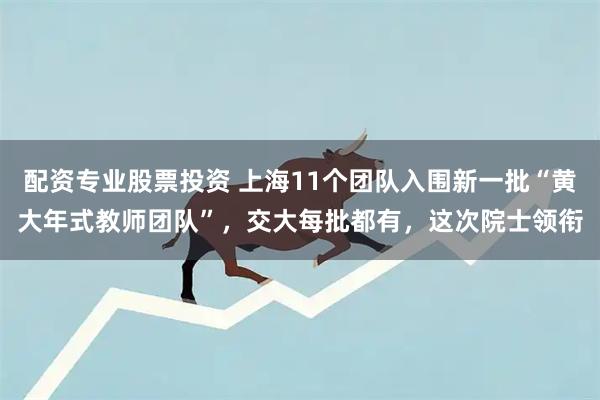 配资专业股票投资 上海11个团队入围新一批“黄大年式教师团队”，交大每批都有，这次院士领衔