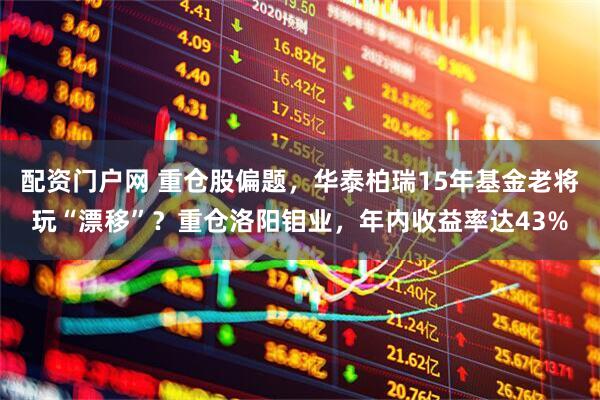 配资门户网 重仓股偏题，华泰柏瑞15年基金老将玩“漂移”？重仓洛阳钼业，年内收益率达43%