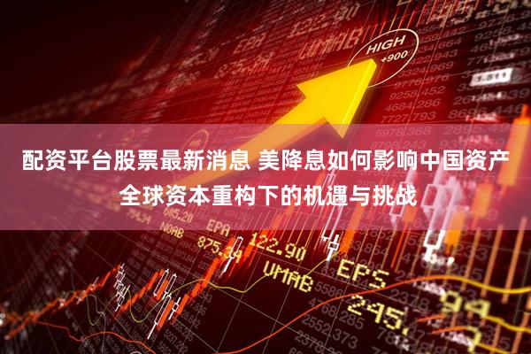 配资平台股票最新消息 美降息如何影响中国资产 全球资本重构下的机遇与挑战
