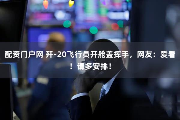 配资门户网 歼-20飞行员开舱盖挥手，网友：爱看！请多安排！