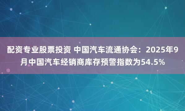 配资专业股票投资 中国汽车流通协会：2025年9月中国汽车经销商库存预警指数为54.5%