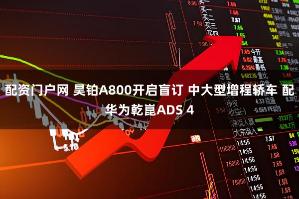 配资门户网 昊铂A800开启盲订 中大型增程轿车 配华为乾崑ADS 4